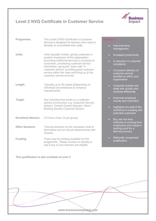 Level 2 NVQ Certificate in Customer Service



Programme:              This Level 2 NVQ Certificate in Customer        Benefits:
                        Service is designed for learners who need to
                        develop or consolidate their skills.               •   Improved time
                                                                               management

Units:                  Units typically include; giving customers a        •   Increased productivity
                        positive impression of the organisation,
                        promoting additional services or products to       •   A reduction in customer
                        customers, processing customer service                 complaints
                        information, going the “extra mile” in
                        customer service, providing good customer          •   Consistent delivery of
                        service within the rules and living up to the          customer service
                        customer service promise.                              excellence within your
                                                                               organisation
Length:                 Typically up to 30 weeks (Depending on             •   Customer queries are
                        individual circumstances & company                     dealt with quickly and
                        requirements)                                          resolved effectively

                                                                           •   Improves employee
Target:                 Any individual that works in a customer                morale and motivation
                        service environment e.g. Customer Service
                        Advisor, Contact Centre Operator, Bank /
                                                                           •   Highlights the skill of the
                        Building Society Customer Advisor.
                                                                               workforce to existing and
                                                                               potential customers
Enrolment Session:      2.5 hours (max 12 per group)
                                                                           •   Buy into the best
                                                                               methods of working from
                                                                               employees and maybe a
Other Sessions:         Training sessions on the necessary tools &
                                                                               starting point for a
                        techniques and on the job assessments with
                                                                               learning journey
                        reviews.
                                                                           •   Nationally recognised
Funding:                There may be funding available for this
                        programme. Please contact us directly to               qualification
                        see if any of your learners are eligible.



This qualification is also available at Level 3




                                    www.businessimpactuk.com
 
