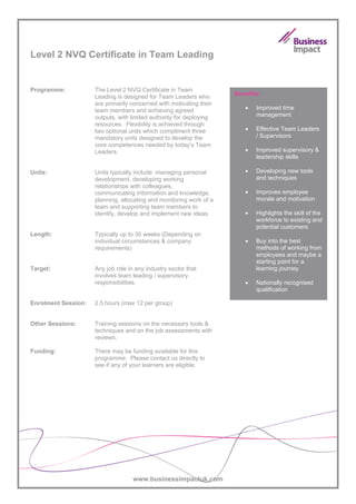 Level 2 NVQ Certificate in Team Leading


Programme:           The Level 2 NVQ Certificate in Team
                                                                     Benefits:
                     Leading is designed for Team Leaders who
                     are primarily concerned with motivating their
                     team members and achieving agreed                  •   Improved time
                     outputs, with limited authority for deploying          management
                     resources. Flexibility is achieved through
                     two optional units which compliment three          •   Effective Team Leaders
                     mandatory units designed to develop the                / Supervisors
                     core competences needed by today’s Team
                     Leaders.                                           •   Improved supervisory &
                                                                            leadership skills

Units:               Units typically include: managing personal         •   Developing new tools
                     development, developing working                        and techniques
                     relationships with colleagues,
                     communicating information and knowledge,           •   Improves employee
                     planning, allocating and monitoring work of a          morale and motivation
                     team and supporting team members to
                     identify, develop and implement new ideas.         •   Highlights the skill of the
                                                                            workforce to existing and
                                                                            potential customers
Length:              Typically up to 30 weeks (Depending on
                     individual circumstances & company                 •   Buy into the best
                     requirements)                                          methods of working from
                                                                            employees and maybe a
                                                                            starting point for a
Target:              Any job role in any industry sector that               learning journey
                     involves team leading / supervisory
                     responsibilities.                                  •   Nationally recognised
                                                                            qualification

Enrolment Session:   2.5 hours (max 12 per group)


Other Sessions:      Training sessions on the necessary tools &
                     techniques and on the job assessments with
                     reviews.

Funding:             There may be funding available for this
                     programme. Please contact us directly to
                     see if any of your learners are eligible.




                                    www.businessimpactuk.com
 