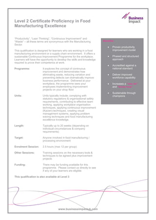 Level 2 Certificate Proficiency in Food
Manufacturing Excellence

“Productivity”, “Lean Thinking”, “Continuous Improvement” and
“Waste” – all these terms are synonymous with the Manufacturing          Benefits:
Sector.
                                                                            •   Proven productivity
This qualification is designed for learners who are working in a food           improvement model
manufacturing environment or a supply chain environment. It offers a
sustainable Continuous Improvement Programme for the workplace.             •   Phased and structured
Learners will have the opportunity to develop the skills and knowledge          approach
required to prove their competence at work.
                                                                            •   Accredited against a
Programme:              It explores the concept of continuous                   national standard
                        improvement and demonstrates how
                        eliminating waste, reducing variation and           •   Deliver improved
                        preventing defects can dramatically improve             workforce capability
                        business performance. Delivered at your
                        workplace, the programme sees your                  •   Increases a “can do”
                        employees implementing improvement                      and “know how”
                        projects on your shop floor.
                                                                            •   Sustainable through
Units:                  Units typically include; complying with                 champions
                        statutory regulations & organisational safety
                        requirements, contributing to effective team
                        working, applying workplace organisation
                        techniques, applying continuous improvement
                        (Kaizen) techniques, creating visual
                        management systems, applying problem
                        solving techniques and food manufacturing
                        excellence knowledge.

Length:                 Typically up to 20 weeks (depending on
                        individual circumstances & company
                        requirements)

Target:                 Anyone involved in food manufacturing /
                        processing environment

Enrolment Session:      2.5 hours (max 12 per group)

Other Sessions:         Training sessions on the necessary tools &
                        techniques to be agreed plus improvement
                        projects

Funding:                There may be funding available for this
                        programme. Please contact us directly to see
                        if any of your learners are eligible.

This qualification is also available at Level 3




                                     www.businessimpactuk.com
 