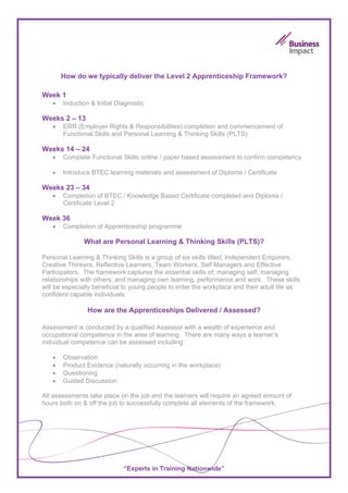 How do we typically deliver the Level 2 Apprenticeship Framework?

Week 1
   •   Induction & Initial Diagnostic

Weeks 2 – 13
   •   ERR (Employer Rights & Responsibilities) completion and commencement of
       Functional Skills and Personal Learning & Thinking Skills (PLTS)

Weeks 14 – 24
   •   Complete Functional Skills online / paper based assessment to confirm competency

   •   Introduce BTEC learning materials and assessment of Diploma / Certificate

Weeks 23 – 34
   •   Completion of BTEC / Knowledge Based Certificate completed and Diploma /
       Certificate Level 2

Week 36
   •   Completion of Apprenticeship programme

              What are Personal Learning & Thinking Skills (PLTS)?

Personal Learning & Thinking Skills is a group of six skills titled; Independent Enquirers,
Creative Thinkers, Reflective Learners, Team Workers, Self Managers and Effective
Participators. The framework captures the essential skills of: managing self, managing
relationships with others; and managing own learning, performance and work. These skills
will be especially beneficial to young people to enter the workplace and their adult life as
confident capable individuals.

                How are the Apprenticeships Delivered / Assessed?

Assessment is conducted by a qualified Assessor with a wealth of experience and
occupational competence in the area of learning. There are many ways a learner’s
individual competence can be assessed including:

   •   Observation
   •   Product Evidence (naturally occurring in the workplace)
   •   Questioning
   •   Guided Discussion

All assessments take place on the job and the learners will require an agreed amount of
hours both on & off the job to successfully complete all elements of the framework.




                             “Experts in Training Nationwide”
 