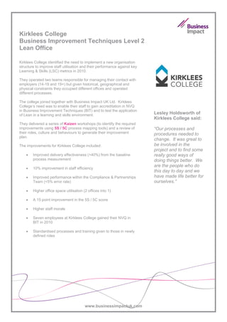 Kirklees College
Business Improvement Techniques Level 2
Lean Office

Kirklees College identified the need to implement a new organisation
structure to improve staff utilisation and their performance against key
Learning & Skills (LSC) metrics in 2010.

They operated two teams responsible for managing their contact with
employers (14-19 and 19+) but given historical, geographical and
physical constraints they occupied different offices and operated
different processes.

The college joined together with Business Impact UK Ltd. Kirklees
College’s need was to enable their staff to gain accreditation in NVQ
in Business Improvement Techniques (BIT) and to test the application
of Lean in a learning and skills environment.                              Lesley Holdsworth of
                                                                           Kirklees College said:
They delivered a series of Kaizen workshops (to identify the required
improvements using 5S / 5C process mapping tools) and a review of          “Our processes and
their roles, culture and behaviours to generate their improvement          procedures needed to
plan.
                                                                           change. It was great to
The improvements for Kirklees College included:                            be involved in the
                                                                           project and to find some
    •   Improved delivery effectiveness (>40%) from the baseline           really good ways of
        process measurement                                                doing things better. We
                                                                           are the people who do
    •   10% improvement in staff efficiency
                                                                           this day to day and we
    •   Improved performance within the Compliance & Partnerships          have made life better for
        Team (<5% error rate)                                              ourselves.”
    •   Higher office space utilisation (2 offices into 1)

    •   A 15 point improvement in the 5S / 5C score

    •   Higher staff morale

    •   Seven employees at Kirklees College gained their NVQ in
        BIT in 2010

    •   Standardised processes and training given to those in newly
        defined roles




                                         www.businessimpactuk.com
 