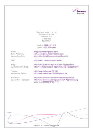 Business Impact UK Ltd
                             Endurance House
                                Colmet Court
                                 Gateshead
                                 NE11 0EF

                           Switch: 0191 4971920
                           Sales: 0800 977 8566

Email:                 info@businessimpactuk.com
Lean Academy:          workshops@businessimpactuk.com
Apprenticeships:       apprenticeships@businessimpactuk.com

Web:                   http://www.businessimpactuk.com

Blog:                  http://www.businessimpactuk-lean.blogspot.com/
Apprenticeship Blog:   http://businessimpactuk-apprenticeship.blogspot.com/

Twitter:               http://www.twitter.com/BI_UK
Apprentice Twitter:    http://www.twitter.com/BIUKApprentices

Facebook:              http://www.facebook.com/BusinessImpactUKLtd
Apprentice Facebook:   http://www.facebook.com/pages/BIUK-Apprenticeship-
                       Vacancies/187693101257419




                       “Experts in Training Nationwide”
 