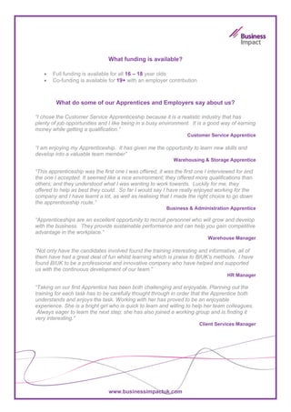 What funding is available?

   •   Full funding is available for all 16 – 18 year olds
   •   Co-funding is available for 19+ with an employer contribution



         What do some of our Apprentices and Employers say about us?

“I chose the Customer Service Apprenticeship because it is a realistic industry that has
plenty of job opportunities and I like being in a busy environment. It is a good way of earning
money while getting a qualification.”
                                                                   Customer Service Apprentice

“I am enjoying my Apprenticeship. It has given me the opportunity to learn new skills and
develop into a valuable team member”
                                                             Warehousing & Storage Apprentice

“This apprenticeship was the first one I was offered, it was the first one I interviewed for and
the one I accepted. It seemed like a nice environment; they offered more qualifications than
others; and they understood what I was wanting to work towards. Luckily for me, they
offered to help as best they could. So far I would say I have really enjoyed working for the
company and I have learnt a lot, as well as realising that I made the right choice to go down
the apprenticeship route.”
                                                         Business & Administration Apprentice

“Apprenticeships are an excellent opportunity to recruit personnel who will grow and develop
with the business. They provide sustainable performance and can help you gain competitive
advantage in the workplace.”
                                                                            Warehouse Manager

“Not only have the candidates involved found the training interesting and informative, all of
them have had a great deal of fun whilst learning which is praise to BIUK’s methods. I have
found BIUK to be a professional and innovative company who have helped and supported
us with the continuous development of our team.”
                                                                                    HR Manager

“Taking on our first Apprentice has been both challenging and enjoyable. Planning out the
training for each task has to be carefully thought through in order that the Apprentice both
understands and enjoys the task. Working with her has proved to be an enjoyable
experience. She is a bright girl who is quick to learn and willing to help her team colleagues.
 Always eager to learn the next step; she has also joined a working group and is finding it
very interesting.”
                                                                        Client Services Manager




                                www.businessimpactuk.com
 
