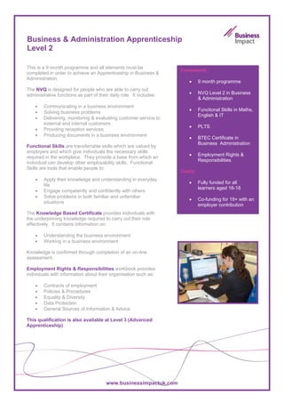 Business & Administration Apprenticeship
Level 2

This is a 9 month programme and all elements must be
                                                                     Framework:
completed in order to achieve an Apprenticeship in Business &
Administration.
                                                                        •     9 month programme
The NVQ is designed for people who are able to carry out
administrative functions as part of their daily role. It includes:      •     NVQ Level 2 in Business
                                                                              & Administration
    •   Communicating in a business environment
                                                                        •     Functional Skills in Maths,
    •   Solving business problems
                                                                              English & IT
    •   Delivering, monitoring & evaluating customer service to
        external and internal customers
                                                                        •     PLTS
    •   Providing reception services
    •   Producing documents in a business environment
                                                                        •     BTEC Certificate in
                                                                              Business Administration
Functional Skills are transferrable skills which are valued by
employers and which give individuals the necessary skills
                                                                        •     Employment Rights &
required in the workplace. They provide a base from which an
                                                                              Responsibilities
individual can develop other employability skills. Functional
Skills are tools that enable people to:
                                                                     Costs:
    •   Apply their knowledge and understanding in everyday
                                                                        •     Fully funded for all
        life
                                                                              learners aged 16-18
    •   Engage competently and confidently with others
    •   Solve problems in both familiar and unfamiliar
                                                                        •     Co-funding for 19+ with an
        situations
                                                                              employer contribution
The Knowledge Based Certificate provides individuals with
the underpinning knowledge required to carry out their role
effectively. It contains information on:

    •   Understanding the business environment
    •   Working in a business environment

Knowledge is confirmed through completion of an on-line
assessment.

Employment Rights & Responsibilities workbook provides
individuals with information about their organisation such as:

    •   Contracts of employment
    •   Policies & Procedures
    •   Equality & Diversity
    •   Data Protection
    •   General Sources of Information & Advice

This qualification is also available at Level 3 (Advanced
Apprenticeship)




                                        www.businessimpactuk.com
 