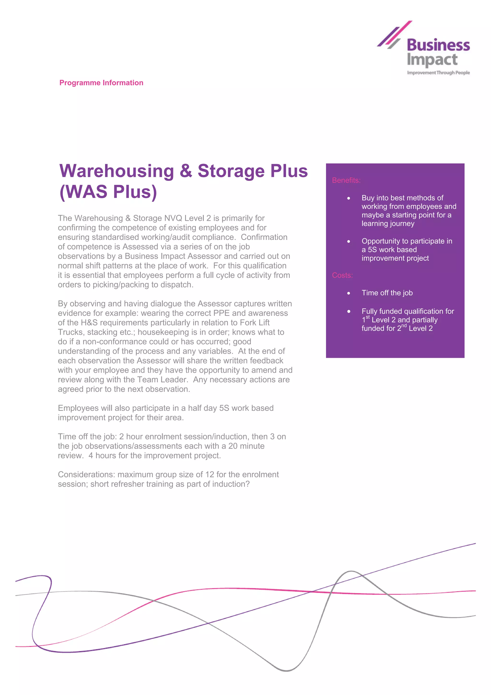 Programme Information




Warehousing & Storage Plus                                             Benefits:

(WAS Plus)                                                                        Buy into best methods of
                                                                                   working from employees and
The Warehousing & Storage NVQ Level 2 is primarily for                             maybe a starting point for a
                                                                                   learning journey
confirming the competence of existing employees and for
ensuring standardised working/audit compliance. Confirmation                      Opportunity to participate in
of competence is Assessed via a series of on the job                               a 5S work based
observations by a Business Impact Assessor and carried out on                      improvement project
normal shift patterns at the place of work. For this qualification
it is essential that employees perform a full cycle of activity from   Costs:
orders to picking/packing to dispatch.
                                                                                  Time off the job
By observing and having dialogue the Assessor captures written
evidence for example: wearing the correct PPE and awareness                       Fully funded qualification for
of the H&S requirements particularly in relation to Fork Lift                      1st Level 2 and partially
                                                                                   funded for 2nd Level 2
Trucks, stacking etc.; housekeeping is in order; knows what to
do if a non-conformance could or has occurred; good
understanding of the process and any variables. At the end of
each observation the Assessor will share the written feedback
with your employee and they have the opportunity to amend and
review along with the Team Leader. Any necessary actions are
agreed prior to the next observation.

Employees will also participate in a half day 5S work based
improvement project for their area.

Time off the job: 2 hour enrolment session/induction, then 3 on
the job observations/assessments each with a 20 minute
review. 4 hours for the improvement project.

Considerations: maximum group size of 12 for the enrolment
session; short refresher training as part of induction?
 