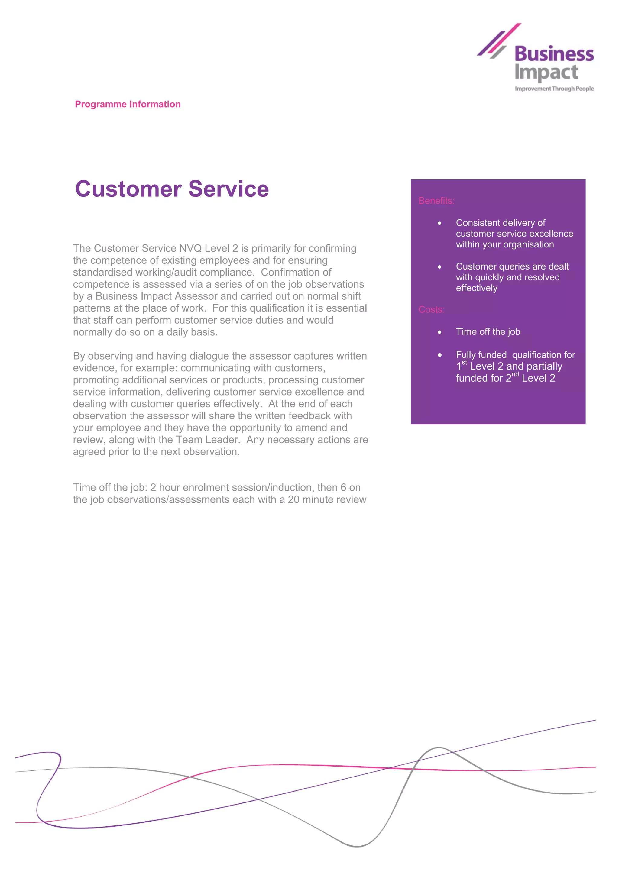 Programme Information




Customer Service                                                        Benefits:

                                                                                   Consistent delivery of
                                                                                    customer service excellence
The Customer Service NVQ Level 2 is primarily for confirming                        within your organisation
the competence of existing employees and for ensuring
                                                                                   Customer queries are dealt
standardised working/audit compliance. Confirmation of                              with quickly and resolved
competence is assessed via a series of on the job observations                      effectively
by a Business Impact Assessor and carried out on normal shift
patterns at the place of work. For this qualification it is essential   Costs:
that staff can perform customer service duties and would
normally do so on a daily basis.                                                   Time off the job

By observing and having dialogue the assessor captures written                     Fully funded qualification for
evidence, for example: communicating with customers,                                1st Level 2 and partially
promoting additional services or products, processing customer                      funded for 2nd Level 2
service information, delivering customer service excellence and
dealing with customer queries effectively. At the end of each
observation the assessor will share the written feedback with
your employee and they have the opportunity to amend and
review, along with the Team Leader. Any necessary actions are
agreed prior to the next observation.


Time off the job: 2 hour enrolment session/induction, then 6 on
the job observations/assessments each with a 20 minute review
 