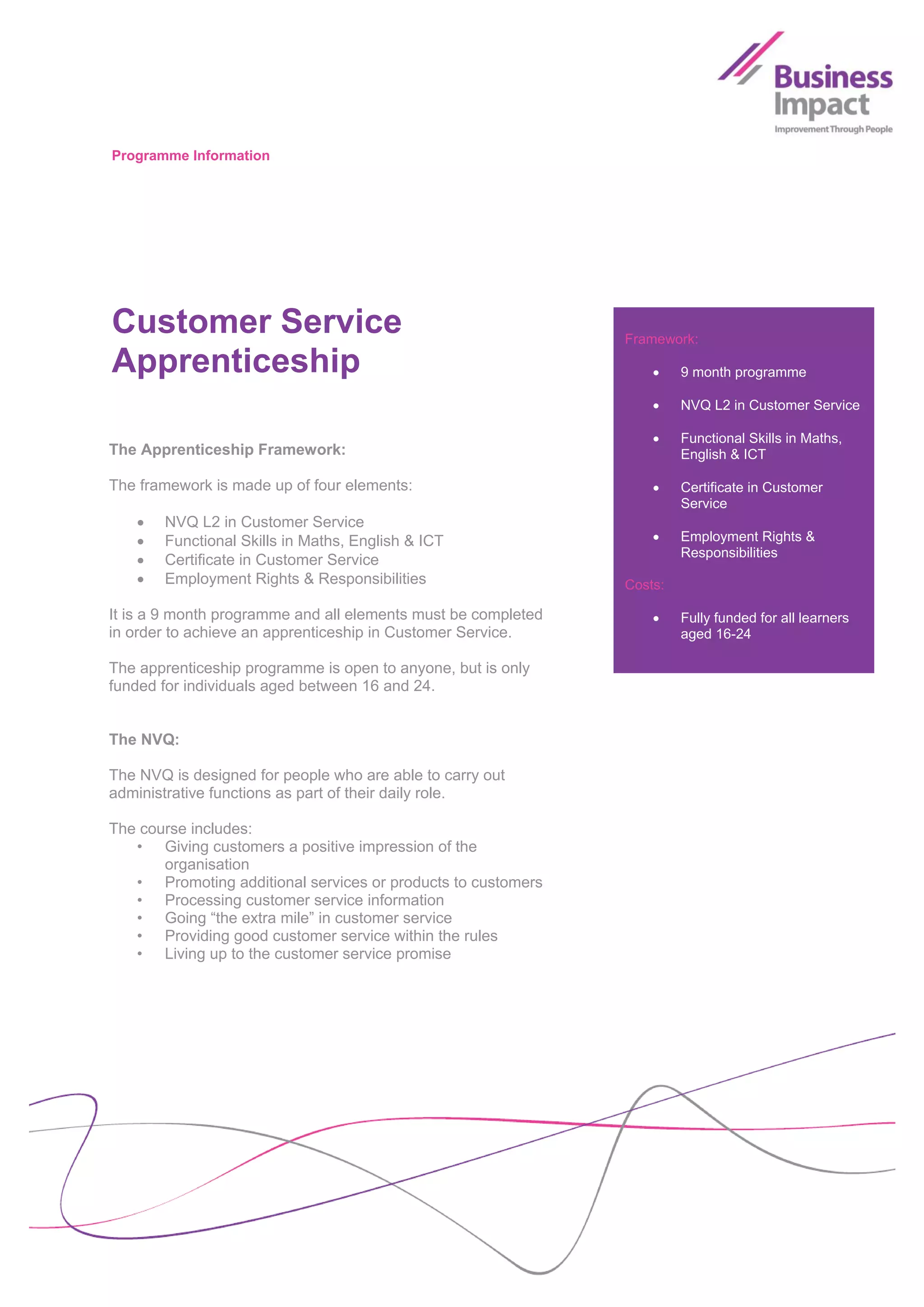 Programme Information




Customer Service                                               Framework:

Apprenticeship                                                         9 month programme

                                                                       NVQ L2 in Customer Service

                                                                       Functional Skills in Maths,
The Apprenticeship Framework:                                           English & ICT

The framework is made up of four elements:                             Certificate in Customer
                                                                        Service
      NVQ L2 in Customer Service
      Functional Skills in Maths, English & ICT                       Employment Rights &
                                                                        Responsibilities
      Certificate in Customer Service
      Employment Rights & Responsibilities                    Costs:

It is a 9 month programme and all elements must be completed           Fully funded for all learners
in order to achieve an apprenticeship in Customer Service.              aged 16-24

The apprenticeship programme is open to anyone, but is only
funded for individuals aged between 16 and 24.


The NVQ:

The NVQ is designed for people who are able to carry out
administrative functions as part of their daily role.

The course includes:
   • Giving customers a positive impression of the
       organisation
   • Promoting additional services or products to customers
   • Processing customer service information
   • Going “the extra mile” in customer service
   • Providing good customer service within the rules
   • Living up to the customer service promise
 