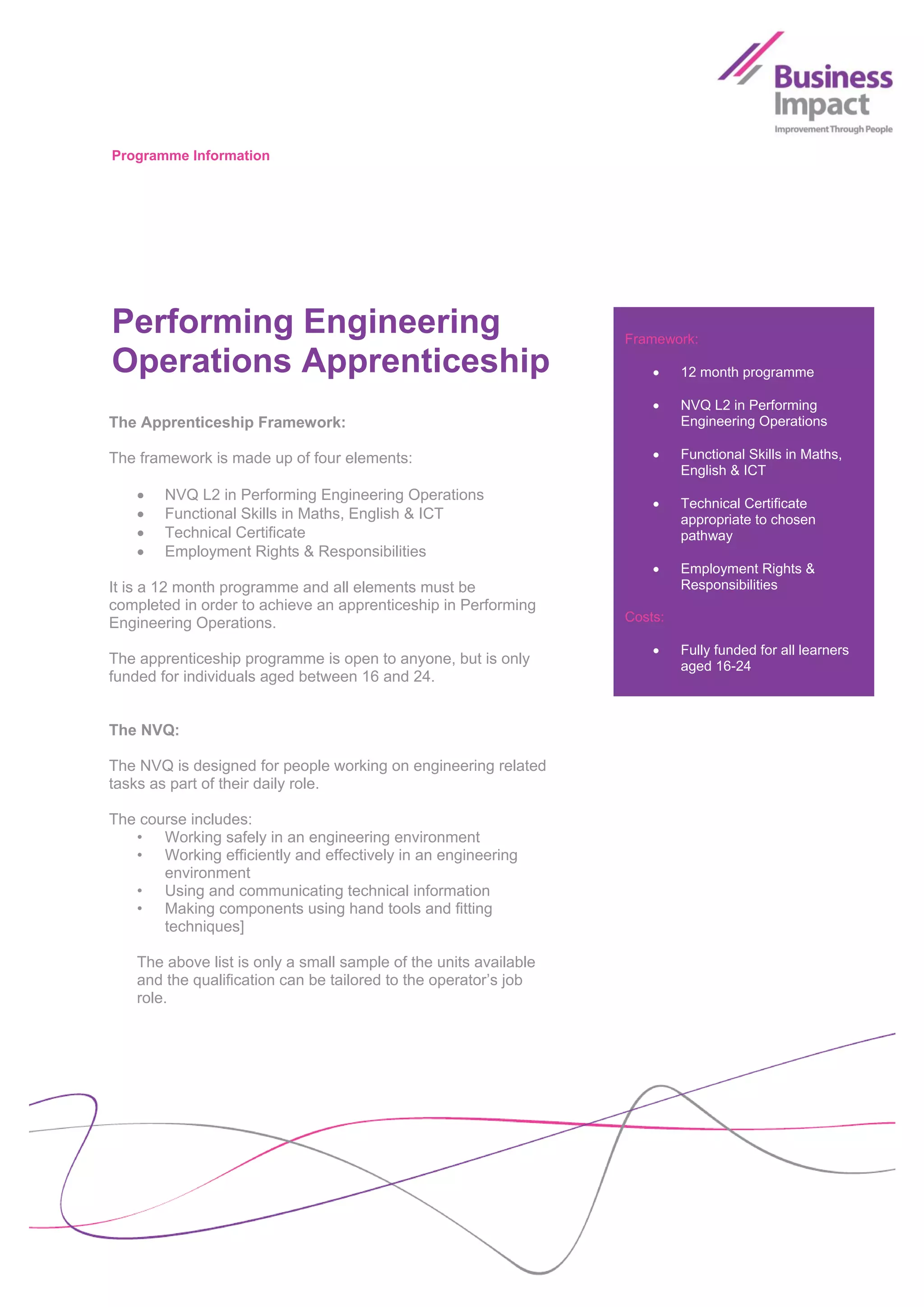 Programme Information




Performing Engineering                                            Framework:

Operations Apprenticeship                                                 12 month programme

                                                                          NVQ L2 in Performing
The Apprenticeship Framework:                                              Engineering Operations

The framework is made up of four elements:                                Functional Skills in Maths,
                                                                           English & ICT
      NVQ L2 in Performing Engineering Operations
                                                                          Technical Certificate
      Functional Skills in Maths, English & ICT                           appropriate to chosen
      Technical Certificate                                               pathway
      Employment Rights & Responsibilities
                                                                          Employment Rights &
It is a 12 month programme and all elements must be                        Responsibilities
completed in order to achieve an apprenticeship in Performing
Engineering Operations.                                           Costs:

                                                                          Fully funded for all learners
The apprenticeship programme is open to anyone, but is only                aged 16-24
funded for individuals aged between 16 and 24.


The NVQ:

The NVQ is designed for people working on engineering related
tasks as part of their daily role.

The course includes:
   • Working safely in an engineering environment
   • Working efficiently and effectively in an engineering
       environment
   • Using and communicating technical information
   • Making components using hand tools and fitting
       techniques]

   The above list is only a small sample of the units available
   and the qualification can be tailored to the operator’s job
   role.
 