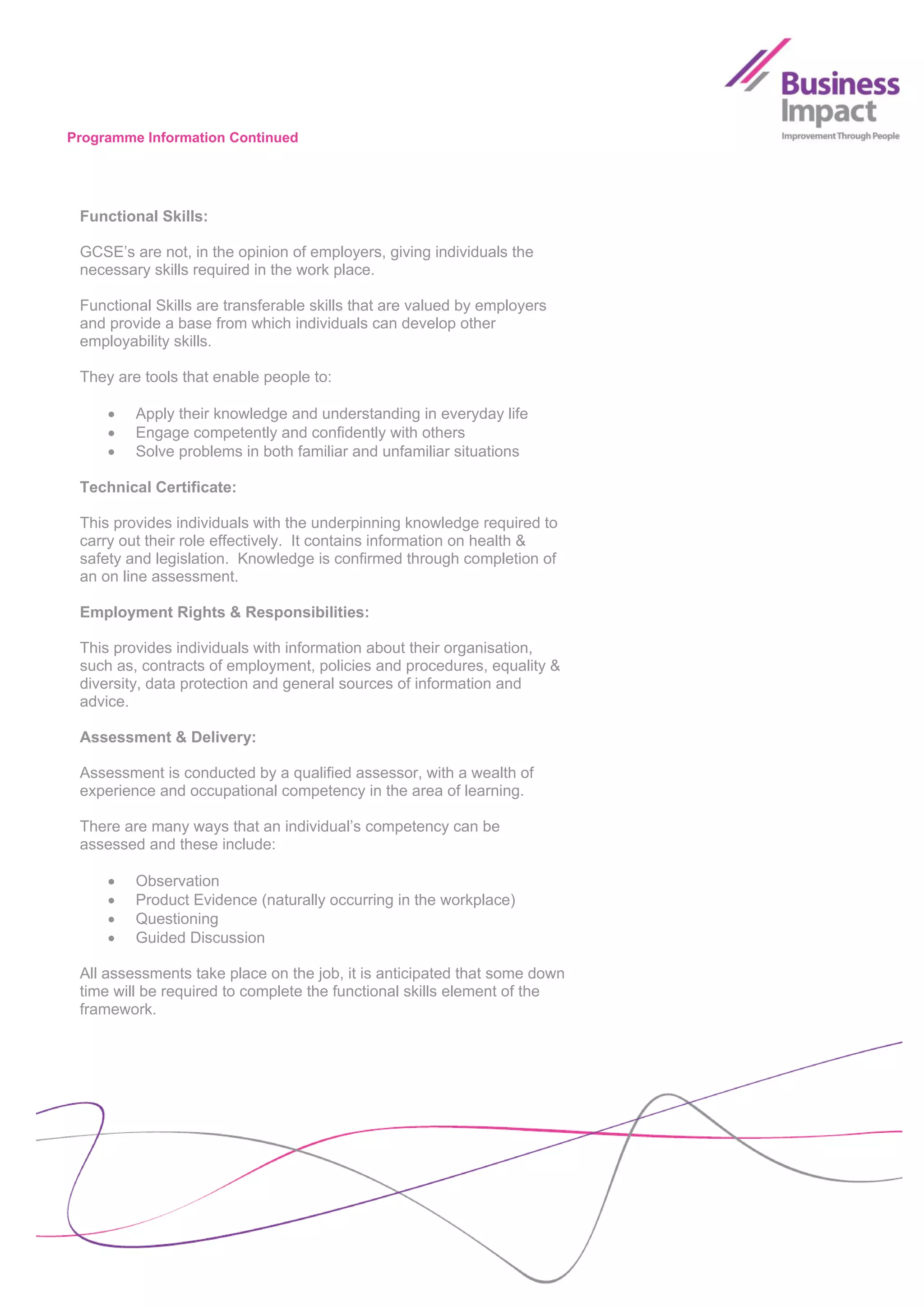 Programme Information Continued




 Functional Skills:

 GCSE’s are not, in the opinion of employers, giving individuals the
 necessary skills required in the work place.

 Functional Skills are transferable skills that are valued by employers
 and provide a base from which individuals can develop other
 employability skills.

 They are tools that enable people to:

        Apply their knowledge and understanding in everyday life
        Engage competently and confidently with others
        Solve problems in both familiar and unfamiliar situations

 Technical Certificate:

 This provides individuals with the underpinning knowledge required to
 carry out their role effectively. It contains information on health &
 safety and legislation. Knowledge is confirmed through completion of
 an on line assessment.

 Employment Rights & Responsibilities:

 This provides individuals with information about their organisation,
 such as, contracts of employment, policies and procedures, equality &
 diversity, data protection and general sources of information and
 advice.

 Assessment & Delivery:

 Assessment is conducted by a qualified assessor, with a wealth of
 experience and occupational competency in the area of learning.

 There are many ways that an individual’s competency can be
 assessed and these include:

        Observation
        Product Evidence (naturally occurring in the workplace)
        Questioning
        Guided Discussion

 All assessments take place on the job, it is anticipated that some down
 time will be required to complete the functional skills element of the
 framework.
 