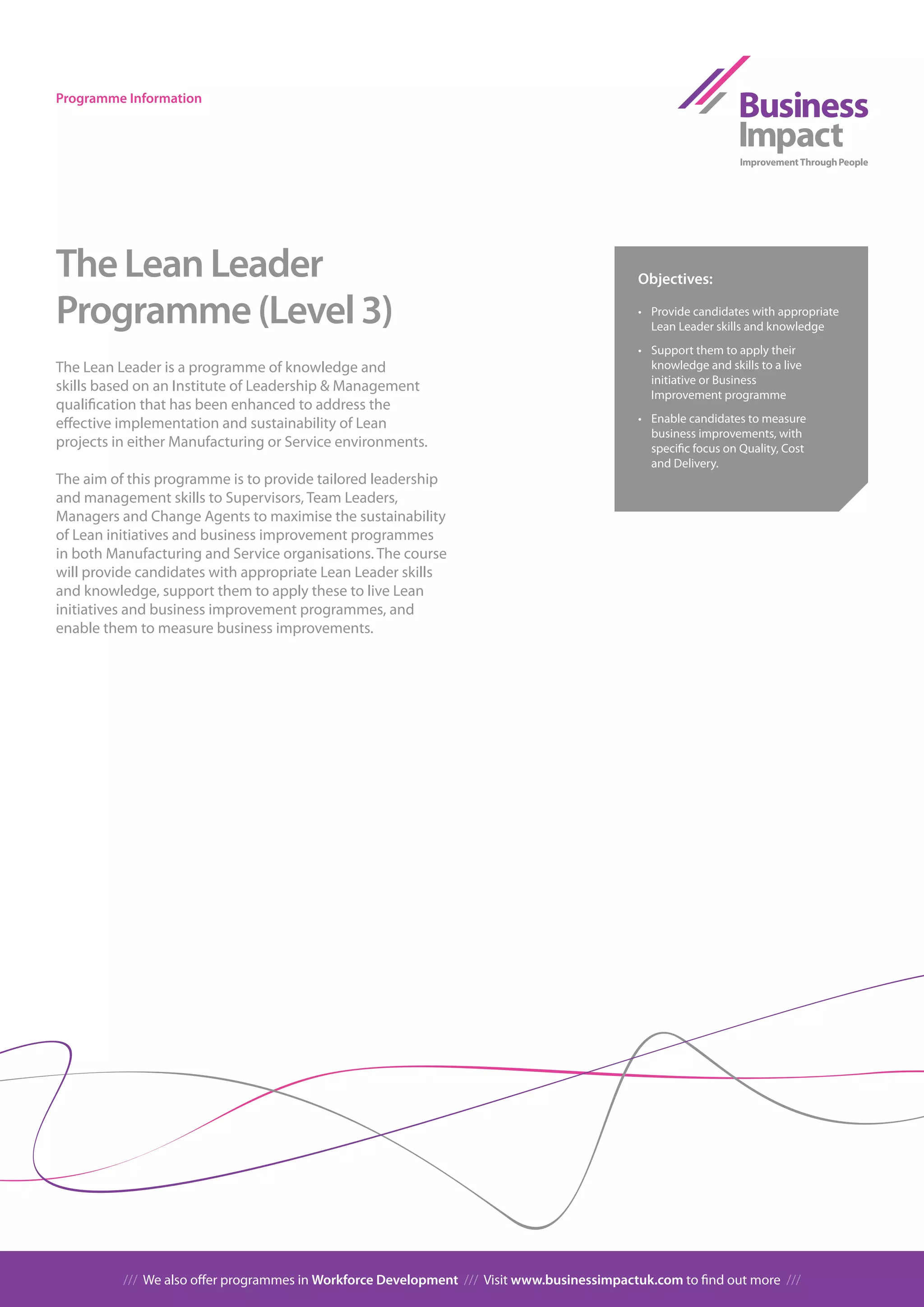 Programme Information




The Lean Leader                                                                             Objectives:

Programme (Level 3)                                                                         •	 Provide	candidates	with	appropriate	
                                                                                               Lean Leader skills and knowledge
                                                                                            •		 Support	them	to	apply	their	
The Lean Leader is a programme of knowledge and                                                 knowledge and skills to a live
                                                                                                initiative or Business
skills based on an Institute of Leadership & Management
                                                                                                Improvement programme
qualification that has been enhanced to address the
effective implementation and sustainability of Lean                                         •		 Enable	candidates	to	measure	
                                                                                                business improvements, with
projects in either Manufacturing or Service environments.                                       specific focus on Quality, Cost
                                                                                                and Delivery.
The aim of this programme is to provide tailored leadership
and management skills to Supervisors, Team Leaders,
Managers and Change Agents to maximise the sustainability
of Lean initiatives and business improvement programmes
in both Manufacturing and Service organisations. The course
will provide candidates with appropriate Lean Leader skills
and knowledge, support them to apply these to live Lean
initiatives and business improvement programmes, and
enable them to measure business improvements.




          /// We also offer programmes in Workforce Development /// Visit www.businessimpactuk.com to find out more ///
 