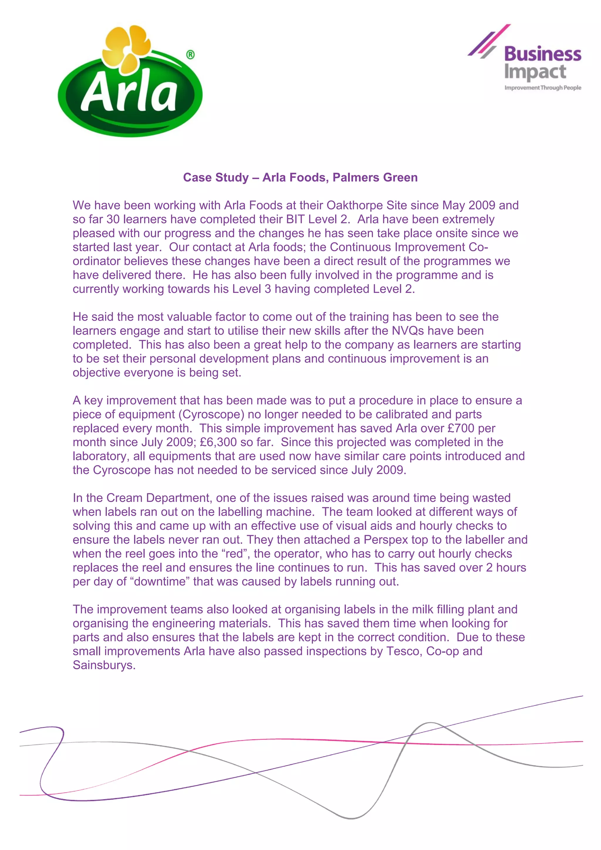 Case Study – Arla Foods, Palmers Green

We have been working with Arla Foods at their Oakthorpe Site since May 2009 and
so far 30 learners have completed their BIT Level 2. Arla have been extremely
pleased with our progress and the changes he has seen take place onsite since we
started last year. Our contact at Arla foods; the Continuous Improvement Co-
ordinator believes these changes have been a direct result of the programmes we
have delivered there. He has also been fully involved in the programme and is
currently working towards his Level 3 having completed Level 2.

He said the most valuable factor to come out of the training has been to see the
learners engage and start to utilise their new skills after the NVQs have been
completed. This has also been a great help to the company as learners are starting
to be set their personal development plans and continuous improvement is an
objective everyone is being set.

A key improvement that has been made was to put a procedure in place to ensure a
piece of equipment (Cyroscope) no longer needed to be calibrated and parts
replaced every month. This simple improvement has saved Arla over £700 per
month since July 2009; £6,300 so far. Since this projected was completed in the
laboratory, all equipments that are used now have similar care points introduced and
the Cyroscope has not needed to be serviced since July 2009.

In the Cream Department, one of the issues raised was around time being wasted
when labels ran out on the labelling machine. The team looked at different ways of
solving this and came up with an effective use of visual aids and hourly checks to
ensure the labels never ran out. They then attached a Perspex top to the labeller and
when the reel goes into the “red”, the operator, who has to carry out hourly checks
replaces the reel and ensures the line continues to run. This has saved over 2 hours
per day of “downtime” that was caused by labels running out.

The improvement teams also looked at organising labels in the milk filling plant and
organising the engineering materials. This has saved them time when looking for
parts and also ensures that the labels are kept in the correct condition. Due to these
small improvements Arla have also passed inspections by Tesco, Co-op and
Sainsburys.
 