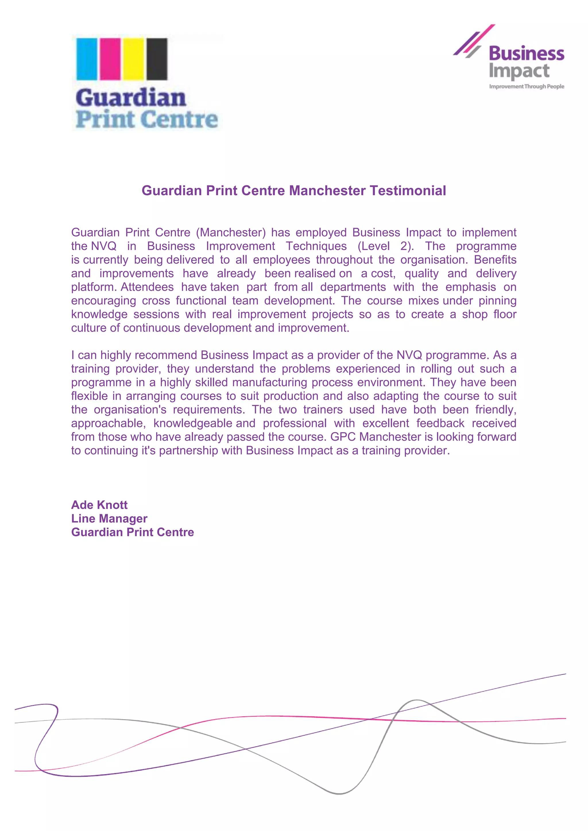 Guardian Print Centre Manchester Testimonial

Guardian Print Centre (Manchester) has employed Business Impact to implement
the NVQ in Business Improvement Techniques (Level 2). The programme
is currently being delivered to all employees throughout the organisation. Benefits
and improvements have already been realised on a cost, quality and delivery
platform. Attendees have taken part from all departments with the emphasis on
encouraging cross functional team development. The course mixes under pinning
knowledge sessions with real improvement projects so as to create a shop floor
culture of continuous development and improvement.

I can highly recommend Business Impact as a provider of the NVQ programme. As a
training provider, they understand the problems experienced in rolling out such a
programme in a highly skilled manufacturing process environment. They have been
flexible in arranging courses to suit production and also adapting the course to suit
the organisation's requirements. The two trainers used have both been friendly,
approachable, knowledgeable and professional with excellent feedback received
from those who have already passed the course. GPC Manchester is looking forward
to continuing it's partnership with Business Impact as a training provider.



Ade Knott
Line Manager
Guardian Print Centre
 