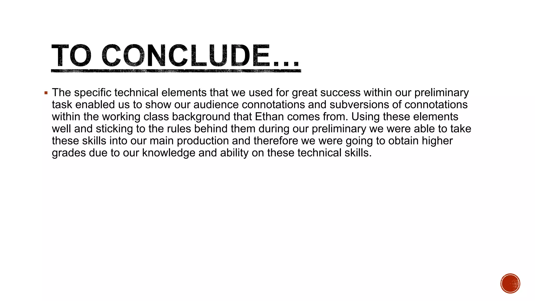  The specific technical elements that we used for great success within our preliminary
task enabled us to show our audience connotations and subversions of connotations
within the working class background that Ethan comes from. Using these elements
well and sticking to the rules behind them during our preliminary we were able to take
these skills into our main production and therefore we were going to obtain higher
grades due to our knowledge and ability on these technical skills.
 