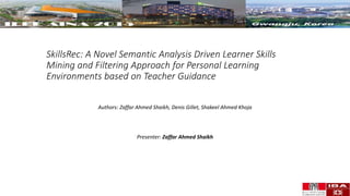 SkillsRec: A Novel Semantic Analysis Driven Learner Skills
Mining and Filtering Approach for Personal Learning
Environments based on Teacher Guidance
Authors: Zaffar Ahmed Shaikh, Denis Gillet, Shakeel Ahmed Khoja
Presenter: Zaffar Ahmed Shaikh
 