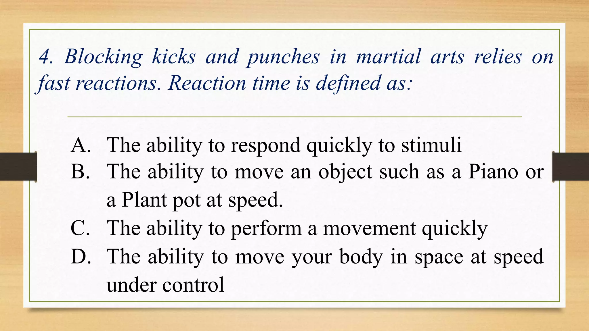 4. Blocking kicks and punches in martial arts relies on 
fast reactions. Reaction time is defined as: 
A. The ability to respond quickly to stimuli 
B. The ability to move an object such as a Piano or 
a Plant pot at speed. 
C. The ability to perform a movement quickly 
D. The ability to move your body in space at speed 
under control 
 