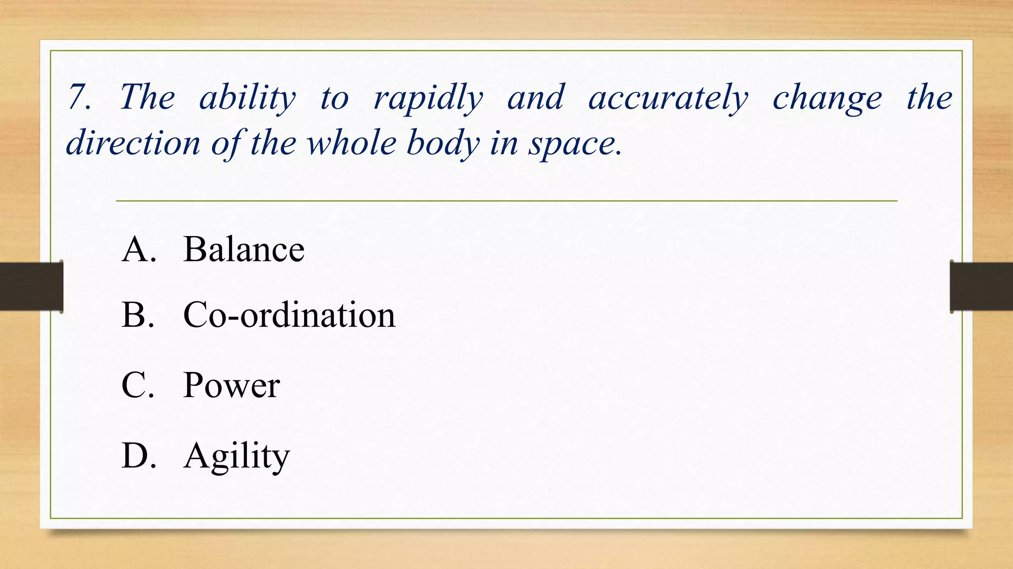 7. The ability to rapidly and accurately change the 
direction of the whole body in space. 
A. Balance 
B. Co-ordination 
C. Power 
D. Agility 
 