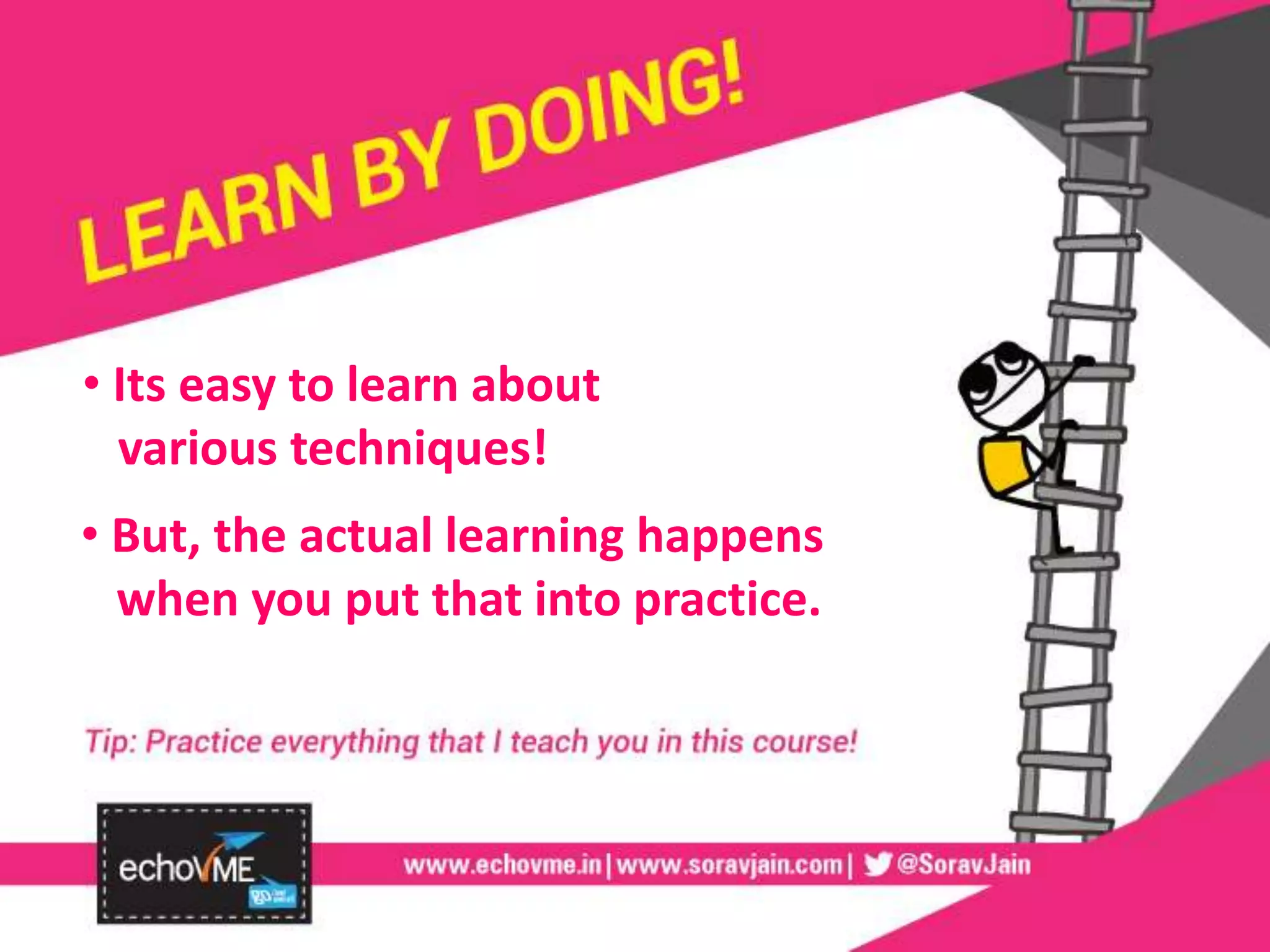 • Its easy to learn about
various techniques!
• But, the actual learning happens
when you put that into practice.