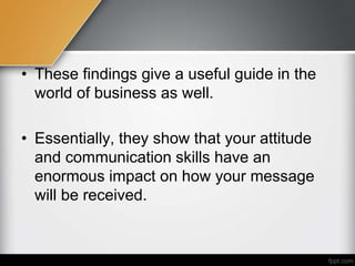 • These findings give a useful guide in the
world of business as well.
• Essentially, they show that your attitude
and communication skills have an
enormous impact on how your message
will be received.
 