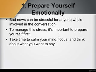 1. Prepare Yourself
Emotionally
• Bad news can be stressful for anyone who's
involved in the conversation.
• To manage this stress, it's important to prepare
yourself first.
• Take time to calm your mind, focus, and think
about what you want to say.
 