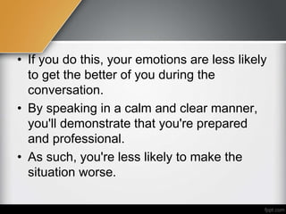 • If you do this, your emotions are less likely
to get the better of you during the
conversation.
• By speaking in a calm and clear manner,
you'll demonstrate that you're prepared
and professional.
• As such, you're less likely to make the
situation worse.
 