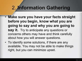 2. Information Gathering
• Make sure you have your facts straight
before you begin, know what you are
going to say and why you are going to
say it. Try to anticipate any questions or
concerns others may have and think carefully
about how you will answer questions.
• To identify some solutions, if there are any
available. You may not be able to make things
right, but you can minimize upset.
 