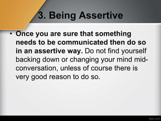 3. Being Assertive
• Once you are sure that something
needs to be communicated then do so
in an assertive way. Do not find yourself
backing down or changing your mind mid-
conversation, unless of course there is
very good reason to do so.
 