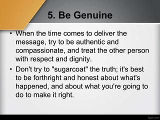 5. Be Genuine
• When the time comes to deliver the
message, try to be authentic and
compassionate, and treat the other person
with respect and dignity.
• Don't try to "sugarcoat" the truth; it's best
to be forthright and honest about what's
happened, and about what you're going to
do to make it right.
 