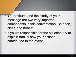 • Your attitude and the clarity of your
message are two very important
components in this conversation. Be open,
clear, and honest.
• If you're responsible for the situation, try to
explain frankly how your actions
contributed to the event.
 