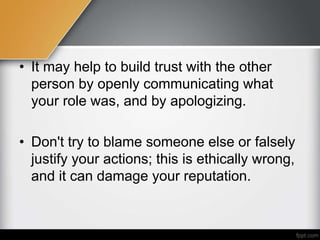• It may help to build trust with the other
person by openly communicating what
your role was, and by apologizing.
• Don't try to blame someone else or falsely
justify your actions; this is ethically wrong,
and it can damage your reputation.
 