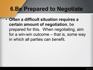 6.Be Prepared to Negotiate
• Often a difficult situation requires a
certain amount of negotiation, be
prepared for this. When negotiating, aim
for a win-win outcome – that is, some way
in which all parties can benefit.
 
