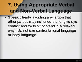 7. Using Appropriate Verbal
and Non-Verbal Language
• Speak clearly avoiding any jargon that
other parties may not understand, give eye
contact and try to sit or stand in a relaxed
way. Do not use confrontational language
or body language.
 