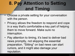 8. Pay Attention to Setting
and Timing
• Choose a private setting for your conversation
with the person.
• Privacy allows the freedom to respond and cope
in a way that's comfortable-a key part of helping
them to move forward. Make sure no
interruption.
• Pay attention to timing, it’s best to deliver bad
news promptly, not skipping the essential
preparation. "Sitting" on bad news can start
rumors, and it might also damage your
reputation.
 
