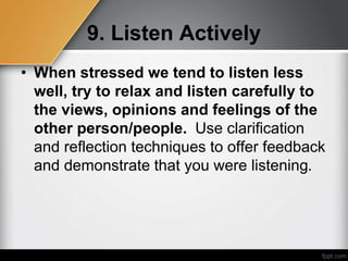 9. Listen Actively
• When stressed we tend to listen less
well, try to relax and listen carefully to
the views, opinions and feelings of the
other person/people. Use clarification
and reflection techniques to offer feedback
and demonstrate that you were listening.
 