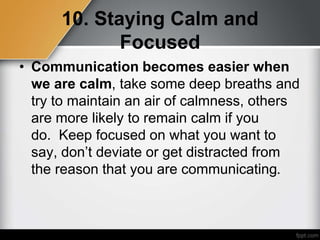 10. Staying Calm and
Focused
• Communication becomes easier when
we are calm, take some deep breaths and
try to maintain an air of calmness, others
are more likely to remain calm if you
do. Keep focused on what you want to
say, don’t deviate or get distracted from
the reason that you are communicating.
 