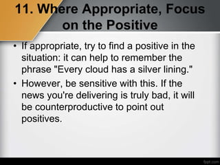 11. Where Appropriate, Focus
on the Positive
• If appropriate, try to find a positive in the
situation: it can help to remember the
phrase "Every cloud has a silver lining."
• However, be sensitive with this. If the
news you're delivering is truly bad, it will
be counterproductive to point out
positives.
 