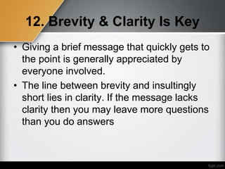 12. Brevity & Clarity Is Key
• Giving a brief message that quickly gets to
the point is generally appreciated by
everyone involved.
• The line between brevity and insultingly
short lies in clarity. If the message lacks
clarity then you may leave more questions
than you do answers
 
