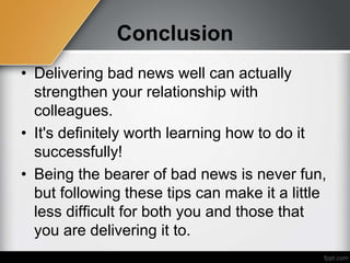 Conclusion
• Delivering bad news well can actually
strengthen your relationship with
colleagues.
• It's definitely worth learning how to do it
successfully!
• Being the bearer of bad news is never fun,
but following these tips can make it a little
less difficult for both you and those that
you are delivering it to.
 