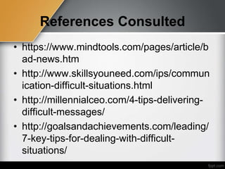 References Consulted
• https://www.mindtools.com/pages/article/b
ad-news.htm
• http://www.skillsyouneed.com/ips/commun
ication-difficult-situations.html
• http://millennialceo.com/4-tips-delivering-
difficult-messages/
• http://goalsandachievements.com/leading/
7-key-tips-for-dealing-with-difficult-
situations/
 