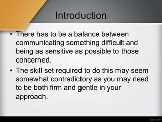 Introduction
• There has to be a balance between
communicating something difficult and
being as sensitive as possible to those
concerned.
• The skill set required to do this may seem
somewhat contradictory as you may need
to be both firm and gentle in your
approach.
 