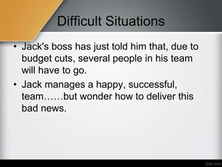 Difficult Situations
• Jack's boss has just told him that, due to
budget cuts, several people in his team
will have to go.
• Jack manages a happy, successful,
team……but wonder how to deliver this
bad news.
 