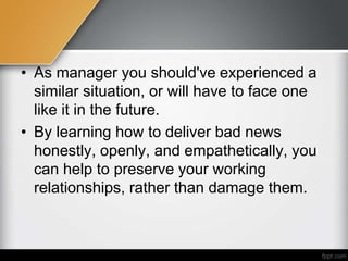 • As manager you should've experienced a
similar situation, or will have to face one
like it in the future.
• By learning how to deliver bad news
honestly, openly, and empathetically, you
can help to preserve your working
relationships, rather than damage them.
 