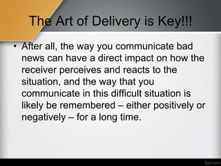 The Art of Delivery is Key!!!
• After all, the way you communicate bad
news can have a direct impact on how the
receiver perceives and reacts to the
situation, and the way that you
communicate in this difficult situation is
likely be remembered – either positively or
negatively – for a long time.
 