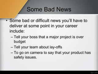 Some Bad News
• Some bad or difficult news you’ll have to
deliver at some point in your career
include:
– Tell your boss that a major project is over
budget
– Tell your team about lay-offs
– To go on camera to say that your product has
safety issues.
 