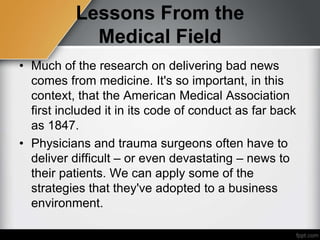 Lessons From the
Medical Field
• Much of the research on delivering bad news
comes from medicine. It's so important, in this
context, that the American Medical Association
first included it in its code of conduct as far back
as 1847.
• Physicians and trauma surgeons often have to
deliver difficult – or even devastating – news to
their patients. We can apply some of the
strategies that they've adopted to a business
environment.
 