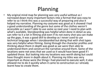 Planning
• My original mind map for planning was very useful without as I
narrowed down many important factors into a format that was easy to
refer to so I think this was a successful way of preparing and also it
helped my narrative. Planning my costume was good as it showed I had
a good understanding of the genre but some of the clothes weren't
accessible so I wasn’t able to use some so next year I need to plan with
what's available. Storyboarding was helpful when done in detail as you
can refer to it a lot in filming and even if its not every shot you can make
up the gaps, it was a good skill to develop as I never used to use
technical language when I storyboarded but doing that with shot types
was very helpful when filming. Going through the character profiles and
thinking about them in depth was good as we were then able to
understand them and construct the narrative around them. Some of the
locations were not ones that we used so it would have been good if I
updated those. But looking into my locations was worth doing but could
have thought more in depth about it. Planning my titles was very
important as those were the things I had planned to execute well, it also
allowed me to do it quickly when it came to construction as I already
learnt how to create them.
 
