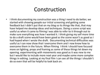 Construction
• I think documenting my construction was a thing I need to do better, we
started with showing people our initial screening and getting some
feedback but I didn’t put that on my blog so its things like that, that may
have helped me develop ideas and techniques. Doing a scene script was
useful as when it came to filming I was able to refer to it through out to
make sure everything was how I wanted it. I think giving my self more time
to do a draft scene would have been good as the scene wasn’t as good as I
had hoped when I wrote the draft. Documenting technical difficulties was
useful as I can now show that I overcame them and I now know how to
overcome them in the future. When filming I think I should have focused
more on lighting, props and framing as some of these things let down my
opening. experimenting with movements was good as it was new to me
but I would like to include more next year and maybe some more complex
things in editing. Looking at my final film I can see all the things I shouldn’t
do so even that will be helpful to look back on.
 