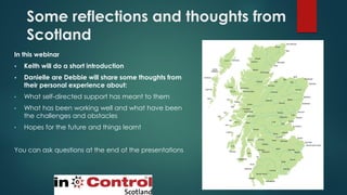 Some reflections and thoughts from
Scotland
In this webinar
▪ Keith will do a short introduction
▪ Danielle are Debbie will share some thoughts from
their personal experience about:
• What self-directed support has meant to them
• What has been working well and what have been
the challenges and obstacles
• Hopes for the future and things learnt
You can ask questions at the end of the presentations
 