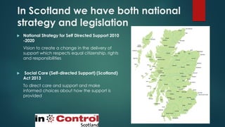 In Scotland we have both national
strategy and legislation
 National Strategy for Self Directed Support 2010
-2020
Vision to create a change in the delivery of
support which respects equal citizenship, rights
and responsibilities
 Social Care (Self-directed Support) (Scotland)
Act 2013
To direct care and support and make
informed choices about how the support is
provided
 