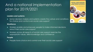 And a national implementation
plan for 2019/2021
Leaders and systems
 Senior decision makers and systems create the culture and conditions
for choice and control over social care support
Workforce
 Workers enable and empower people to make informed decisions
about their social care support
 Workers across all aspects of social care support exercise the
appropriate values, skills knowledge and confidence
People
 People have choice and control over their social care support
 