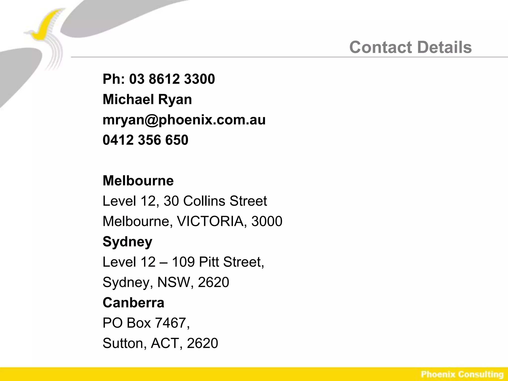 Contact Details
Ph: 03 8612 3300
Michael Ryan
mryan@phoenix.com.au
0412 356 650

Melbourne
Level 12, 30 Collins Street
Melbourne, VICTORIA, 3000
Sydney
Level 12 – 109 Pitt Street,
Sydney, NSW, 2620
Canberra
PO Box 7467,
Sutton, ACT, 2620
 